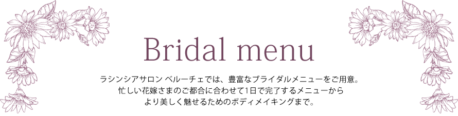 Bridal ― ラシンシアサロン ベルーチェでは、豊富なブライダルメニューをご用意。忙しい花嫁さんのご都合に合わせて1日で完了するメニューからより美しく魅せるためのボディメイキングまで。