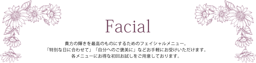 Facial ― 貴方の輝きを最高のものにするためのフェイシャルメニュー。「特別な日に合わせて」「自分へのご褒美に」などお手軽にお受けいただけます。各メニューにお得な初回お試しをご用意しております。