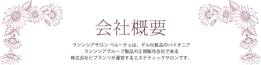 会社概要 ― ラシンシアサロン ベルーチェは、ゲル化粧品のパイオニア ラシンシアグループ製品の正規販売会社である株式会社ビプランツが運営するエステティックサロンです。