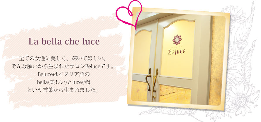 La bella che luce ― 全ての女性に美しく、輝いてほしい。そんな願いから生まれたサロンBeluceです。Beluceはイタリア語のbella(美しい)とluce(光)という言葉から生まれました。