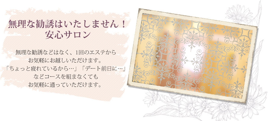 無理な勧誘はいたしません！ 安心サロン ― 無理な勧誘などはなく、1回のエステからお気軽にお越しいただけます。「ちょっと疲れているから…」「デート前日に…」などコースを組まなくてもお気軽に通っていただけます。