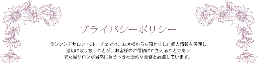 プライバシーポリシー ― ラシンシアサロン ベルーチェでは、お客様からお預かりした個人情報を保護し適切に取り扱うことが、お客様のご信頼にこたえることでありまた当サロンが当然に負うべき社会的な責務と認識しています。