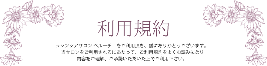 利用規約 ― ラシンシアサロン ベルーチェをご利用頂き、誠にありがとうございます。当サロンをご利用されるにあたって、ご利用規約をよくお読みになり内容をご理解、ご承諾いただいた上でご利用下さい。